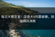 每日大赛突发：深夜大V内幕被曝，网络瞬间沸腾