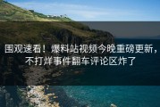 围观速看！爆料站视频今晚重磅更新，不打烊事件翻车评论区炸了