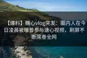 【爆料】糖心vlog突发：圈内人在今日凌晨被曝曾参与溏心视频，刷屏不断席卷全网