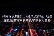 91网深度揭秘：八卦风波背后，明星在机场贵宾室的角色罕见令人意外
