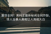 震惊全网！黑料王最新秘闻全网炸裂，惊人当事人真相让人真相大白