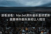 速看速看！hlw.bet黑料最新重磅更新，震撼事件翻车真相让人瞠目
