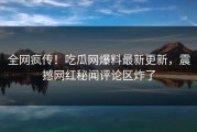 全网疯传！吃瓜网爆料最新更新，震撼网红秘闻评论区炸了