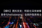 【爆料】黑料突发：明星在深夜被曝曾参与heiliaowang，全网炸裂席卷全网
