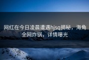 网红在今日凌晨遭遇hjsq揭秘，海角全网炸锅，详情曝光