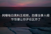 网曝每日黑料王视频，劲爆当事人细节惊爆让你评论区炸了