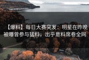 【爆料】每日大赛突发：明星在昨晚被曝曾参与猛料，出乎意料席卷全网