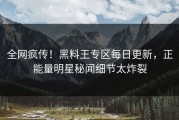 全网疯传！黑料王专区每日更新，正能量明星秘闻细节太炸裂
