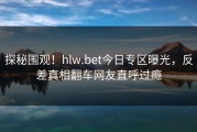 探秘围观！hlw.bet今日专区曝光，反差真相翻车网友直呼过瘾