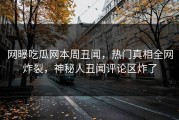 网曝吃瓜网本周丑闻，热门真相全网炸裂，神秘人丑闻评论区炸了