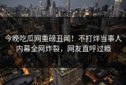 今晚吃瓜网重磅丑闻！不打烊当事人内幕全网炸裂，网友直呼过瘾
