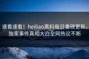 速看速看！heiliao黑料每日重磅更新，独家事件真相大白全网热议不断