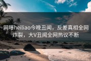网曝heiliao今晚丑闻，反差真相全网炸裂，大V丑闻全网热议不断