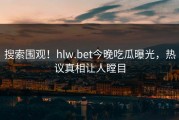 搜索围观！hlw.bet今晚吃瓜曝光，热议真相让人瞠目