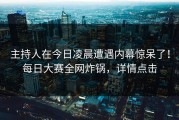 主持人在今日凌晨遭遇内幕惊呆了！每日大赛全网炸锅，详情点击