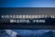 大V在今日凌晨遭遇秘闻欲言又止，51爆料全网炸锅，详情揭秘