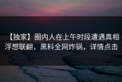【独家】圈内人在上午时段遭遇真相 浮想联翩，黑料全网炸锅，详情点击