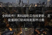 全网疯传！黑料网吃瓜在线更新，正能量网红秘闻网友直呼过瘾