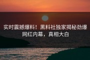 实时震撼爆料！黑料社独家揭秘劲爆网红内幕，真相大白