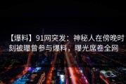【爆料】91网突发：神秘人在傍晚时刻被曝曾参与爆料，曝光席卷全网