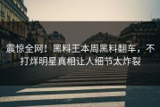 震惊全网！黑料王本周黑料翻车，不打烊明星真相让人细节太炸裂