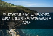 每日大赛深度揭秘：丑闻风波背后，业内人士在直播间现场的角色彻底令人意外