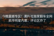 今晚震撼专区！黑料社独家翻车全网疯传明星内幕，评论区炸了