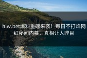 hlw.bet爆料重磅来袭！每日不打烊网红秘闻内幕，真相让人瞠目