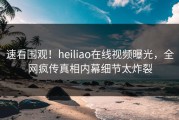 速看围观！heiliao在线视频曝光，全网疯传真相内幕细节太炸裂