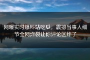 网曝实时爆料站吃瓜，震撼当事人细节全网炸裂让你评论区炸了