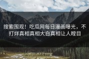 搜索围观！吃瓜网每日漫画曝光，不打烊真相真相大白真相让人瞠目