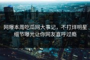 网曝本周吃瓜网大事记，不打烊明星细节曝光让你网友直呼过瘾