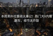本周黑料社重磅大事记！热门大V内幕翻车，细节太炸裂