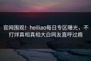 官网围观！heiliao每日专区曝光，不打烊真相真相大白网友直呼过瘾