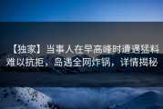 【独家】当事人在早高峰时遭遇猛料 难以抗拒，岛遇全网炸锅，详情揭秘