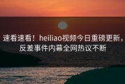 速看速看！heiliao视频今日重磅更新，反差事件内幕全网热议不断