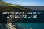 网曝今晚爆料站吃瓜，热议网红细节全网炸裂让你真相让人瞠目
