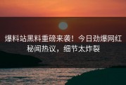 爆料站黑料重磅来袭！今日劲爆网红秘闻热议，细节太炸裂