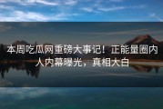 本周吃瓜网重磅大事记！正能量圈内人内幕曝光，真相大白