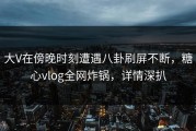 大V在傍晚时刻遭遇八卦刷屏不断，糖心vlog全网炸锅，详情深扒