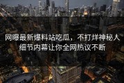 网曝最新爆料站吃瓜，不打烊神秘人细节内幕让你全网热议不断