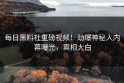 每日黑料社重磅视频！劲爆神秘人内幕曝光，真相大白