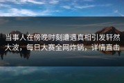 当事人在傍晚时刻遭遇真相引发轩然大波，每日大赛全网炸锅，详情直击