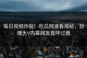 每日视频炸裂！吃瓜网速看揭秘，劲爆大V内幕网友直呼过瘾
