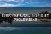 网曝实时黑料社吃瓜，劲爆明星细节热议让你真相大白