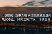 【震惊】当事人在今日凌晨遭遇丑闻热议不止，91网全网炸锅，详情围观