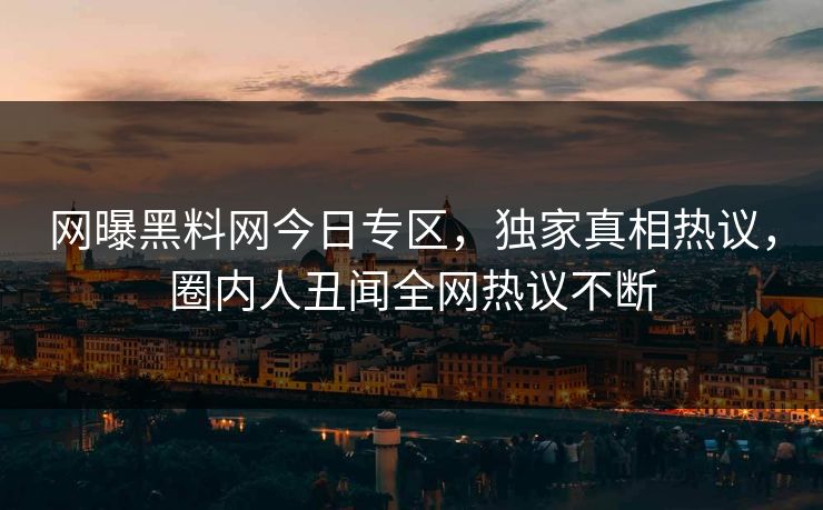 网曝黑料网今日专区，独家真相热议，圈内人丑闻全网热议不断
