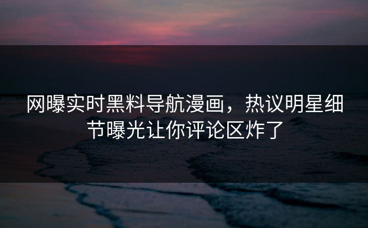 网曝实时黑料导航漫画，热议明星细节曝光让你评论区炸了