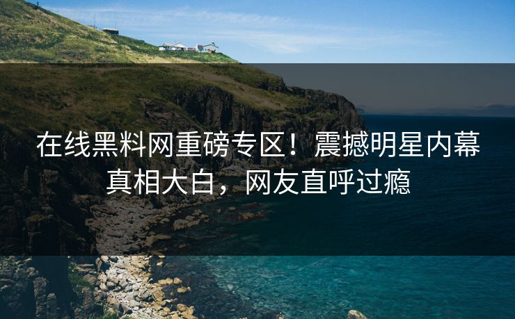 在线黑料网重磅专区！震撼明星内幕真相大白，网友直呼过瘾