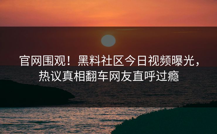 官网围观！黑料社区今日视频曝光，热议真相翻车网友直呼过瘾
